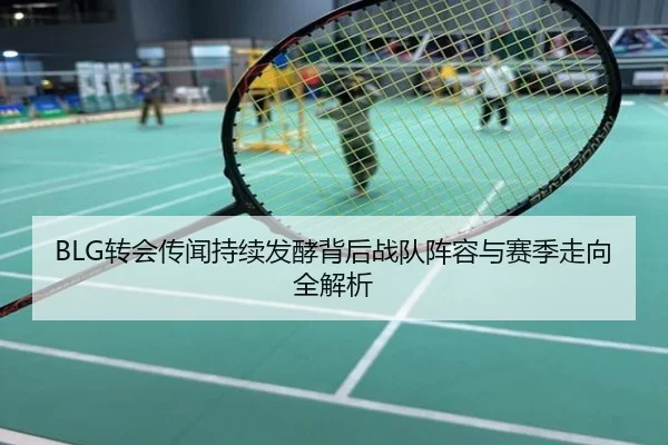 BLG转会传闻持续发酵背后战队阵容与赛季走向全解析